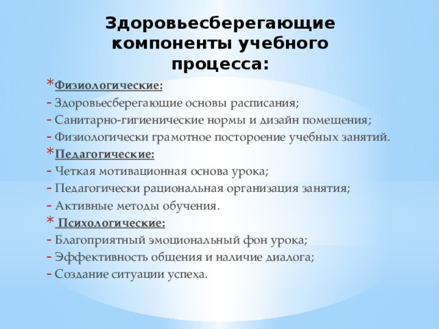 Здоровьесберегающие компоненты учебного процесса: Физиологические: Здоровьесберегающие основы расписания; Санитарно-гигиенические нормы и дизайн помещения; Физиологически грамотное постороение учебных занятий. Педагогические: Четкая мотивационная основа урока; Педагогически рациональная организация занятия; Активные методы обучения.  Психологические: Благоприятный эмоциональный фон урока; Эффективность общения и наличие диалога; Создание ситуации успеха. 