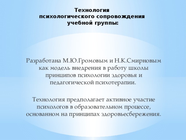 Технология  психологического сопровождения  учебной группы:   Разработана М.Ю.Громовым и Н.К.Смирновым как модель внедрения в работу школы принципов психологии здоровья и педагогической психотерапии. Технология предполагает активное участие психологов в образовательном процессе, основанном на принципах здоровьесбережения. 