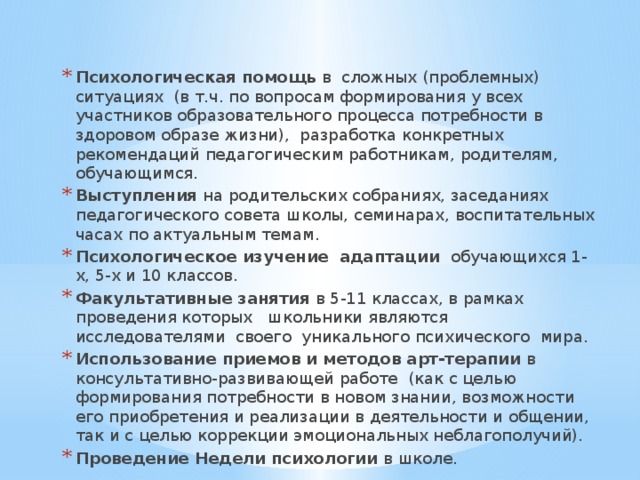 Психологическая помощь в сложных (проблемных) ситуациях (в т.ч. по вопросам формирования у всех участников образовательного процесса потребности в здоровом образе жизни), разработка конкретных рекомендаций педагогическим работникам, родителям, обучающимся. Выступления на родительских собраниях, заседаниях педагогического совета школы, семинарах, воспитательных часах по актуальным темам. Психологическое изучение адаптации обучающихся 1-х, 5-х и 10 классов. Факультативные занятия в 5-11 классах, в рамках проведения которых школьники являются исследователями своего уникального психического мира. Использование приемов и методов арт-терапии в консультативно-развивающей работе (как с целью формирования потребности в новом знании, возможности его приобретения и реализации в деятельности и общении, так и с целью коррекции эмоциональных неблагополучий). Проведение Недели психологии в школе. 