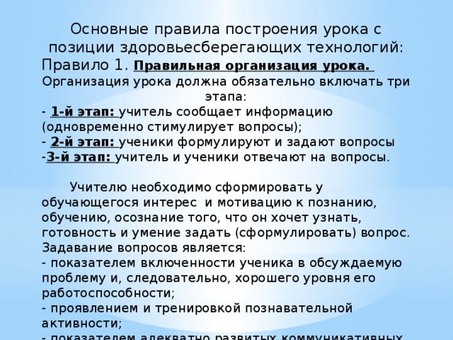 Основные правила построения урока с позиции здоровьесберегающих технологий: Правило 1. Правильная организация урока. Организация урока должна обязательно включать три этапа: - 1-й этап: учитель сообщает информацию (одновременно стимулирует вопросы); - 2-й этап: ученики формулируют и задают вопросы - 3-й этап: учитель и ученики отвечают на вопросы.  Учителю необходимо сформировать у обучающегося интерес и мотивацию к познанию, обучению, осознание того, что он хочет узнать, готовность и умение задать (сформулировать) вопрос. Задавание вопросов является: - показателем включенности ученика в обсуждаемую проблему и, следовательно, хорошего уровня его работоспособности; - проявлением и тренировкой познавательной активности; - показателем адекватно развитых коммуникативных навыков. Результат урока - взаимный интерес, который подавляет утомление. 