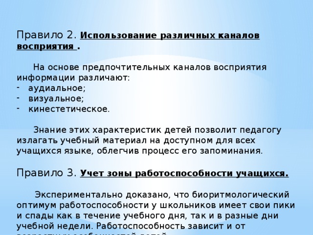 Правило 2. Использование различных каналов восприятия .  На основе предпочтительных каналов восприятия информации различают: аудиальное; визуальное; кинестетическое.  Знание этих характеристик детей позволит педагогу излагать учебный материал на доступном для всех учащихся языке, облегчив процесс его запоминания. Правило 3. Учет зоны работоспособности учащихся.   Экспериментально доказано, что биоритмологический оптимум работоспособности у школьников имеет свои пики и спады как в течение учебного дня, так и в разные дни учебной недели. Работоспособность зависит и от возрастных особенностей детей. 