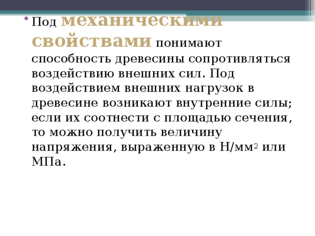 Под  механическими свойствами  понимают способность древесины сопротивляться воздействию внешних сил. Под воздействием внешних нагрузок в древесине возникают внутренние силы; если их соотнести с площадью сечения, то можно получить величину напряжения, выраженную в H/мм 2 или МПа. 