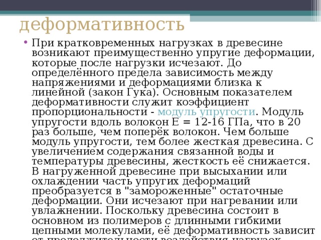 деформативность При кратковременных нагрузках в древесине возникают преимущественно упругие деформации, которые после нагрузки исчезают. До определённого предела зависимость между напряжениями и деформациями близка к линейной (закон Гука). Основным показателем деформативности служит коэффициент пропорциональности - модуль упругости . Модуль упругости вдоль волокон Е = 12-16 ГПа, что в 20 раз больше, чем поперёк волокон. Чем больше модуль упругости, тем более жесткая древесина. С увеличением содержания связанной воды и температуры древесины, жесткость её снижается. В нагруженной древесине при высыхании или охлаждении часть упругих деформаций преобразуется в 