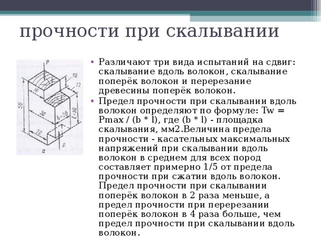 прочности при скалывании Различают три вида испытаний на сдвиг: скалывание вдоль волокон, скалывание поперёк волокон и перерезание древесины поперёк волокон. Предел прочности при скалывании вдоль волокон определяют по формуле: Tw = Pmax / (b * l), где (b * l) - площадка скалывания, мм2.Величина предела прочности - касательных максимальных напряжений при скалывании вдоль волокон в среднем для всех пород составляет примерно 1/5 от предела прочности при сжатии вдоль волокон. Предел прочности при скалывании поперёк волокон в 2 раза меньше, а предел прочности при перерезании поперёк волокон в 4 раза больше, чем предел прочности при скалывании вдоль волокон. 