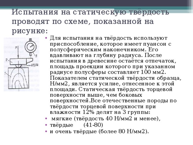 Испытания на статическую твёрдость проводят по схеме, показанной на рисунке: Для испытания на твёрдость используют приспособление, которое имеет пуансон с полусферическим наконечником. Его вдавливают на глубину радиуса. После испытания в древесине остаётся отпечаток, площадь проекции которого при указанном радиусе полусферы составляет 100 мм2. Показателем статической твёрдости образца, Н/мм2, является усилие, отнесенное к этой площади. Статическая твёрдость торцевой поверхности выше, чем боковых поверхностей.Все отечественные породы по твёрдости торцевой поверхности при влажности 12% делят на 3 группы:  мягкие (твёрдость 40 Н/мм2 и менее), твёрдые (41-80) и очень твёрдые (более 80 Н/мм2). 