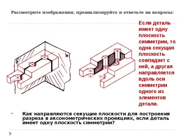 Рассмотрите изображения, проанализируйте и ответьте на вопросы: Если деталь имеет одну плоскость симметрии, то одна секущая плоскость совпадает с ней, а другая направляется вдоль оси симметрии одного из элементов детали. Как направляются секущие плоскости для построения разреза в аксонометрических проекциях, если деталь имеет одну плоскость симметрии?  