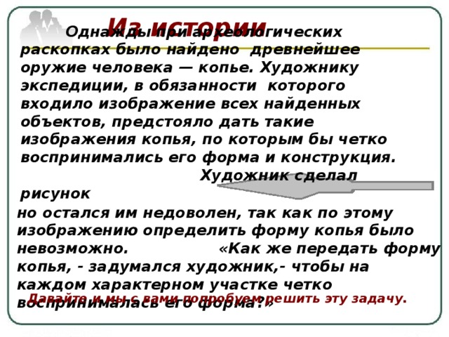 Из истории   Однажды при археологических раскопках было найдено древнейшее оружие человека — копье. Художнику экспедиции, в обязанности которого входило изображение всех найденных объектов, предстояло дать такие изображения копья, по которым бы четко воспринимались его форма и конструкция.  Художник сделал рисунок  но остался им недоволен, так как по этому изображению определить форму копья было невозможно.  «Как же передать форму копья, - задумался художник,- чтобы на каждом характерном участке четко воспринималась его форма?» Давайте и мы с вами попробуем решить эту задачу. 