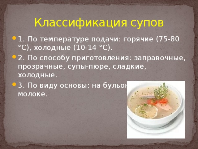 Классификация супов 1.  По температуре подачи: горячие (75-80 °С), холодные (10-14 °С). 2.  По способу приготовления: заправочные, прозрачные, супы-пюре, сладкие, холодные. 3.  По виду основы: на бульоне (отваре), на молоке. 