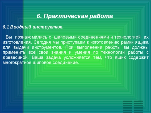 6. Практическая работа 6.1 Вводный инструктаж .  Вы познакомились с шиповыми соединениями и технологией их изготовления. Сегодня мы приступаем к изготовлению рамки ящика для выдачи инструментов. При выполнении работы вы должны применить все свои знания и умения по технологии работы с древесиной. Ваша задача усложняется тем, что ящик содержит многократное шиповое соединение. 