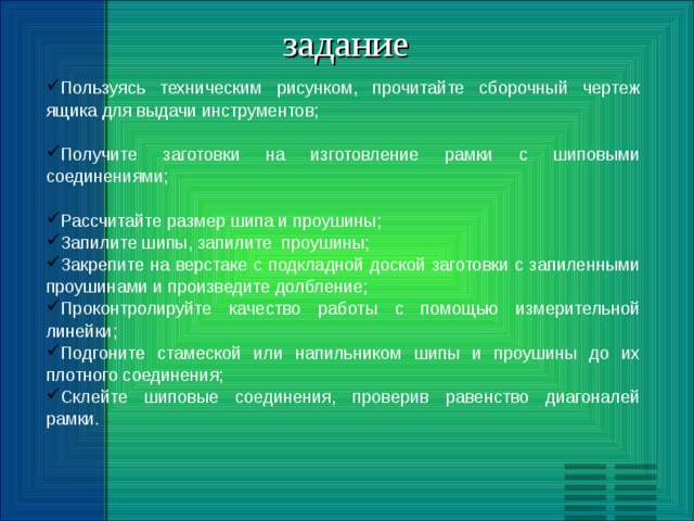 задание Пользуясь техническим рисунком, прочитайте сборочный чертеж ящика для выдачи инструментов;  Получите заготовки на изготовление рамки с шиповыми соединениями;  Рассчитайте размер шипа и проушины; Запилите шипы, запилите проушины; Закрепите на верстаке с подкладной доской заготовки с запиленными проушинами и произведите долбление; Проконтролируйте качество работы с помощью измерительной линейки; Подгоните стамеской или напильником шипы и проушины до их плотного соединения; Склейте шиповые соединения, проверив равенство диагоналей рамки. 