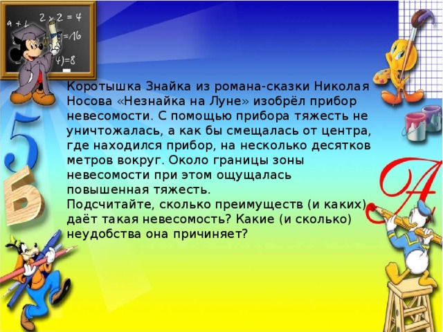 Коротышка Знайка из романа-сказки Николая Носова «Незнайка на Луне» изобрёл прибор невесомости. С помощью прибора тяжесть не уничтожалась, а как бы смещалась от центра, где находился прибор, на несколько десятков метров вокруг. Около границы зоны невесомости при этом ощущалась повышенная тяжесть. Подсчитайте, сколько преимуществ (и каких) даёт такая невесомость? Какие (и сколько) неудобства она причиняет?  
