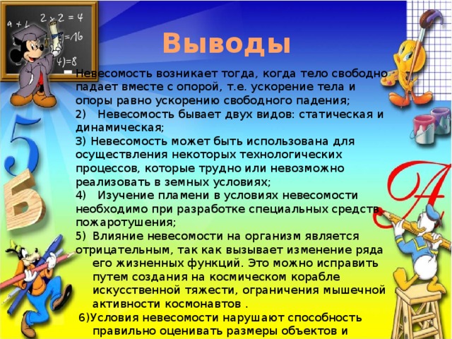 Выводы Невесомость возникает тогда, когда тело свободно падает вместе с опорой, т.е. ускорение тела и опоры равно ускорению свободного падения; 2) Невесомость бывает двух видов: статическая и динамическая; 3) Невесомость может быть использована для осуществления некоторых технологических процессов, которые трудно или невозможно реализовать в земных условиях; 4) Изучение пламени в условиях невесомости необходимо при разработке специальных средств пожаротушения; Влияние невесомости на организм является отрицательным, так как вызывает изменение ряда его жизненных функций. Это можно исправить путем создания на космическом корабле искусственной тяжести, ограничения мышечной активности космонавтов .  6)Условия невесомости нарушают способность правильно оценивать размеры объектов и расстояния до них, что мешает космонавтам ориентироваться в окружающем пространстве и может приводить к авариям во время космических полетов 
