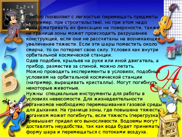 Прибор позволяет с легкостью перемещать предметы (например, при строительстве), но при этом надо предусматривать их фиксацию на поверхности, также на границе зоны может происходить разрушение конструкций, если они не рассчитаны на возникающие увеличение тяжести. Если эти шары поместить около смерча, то он потеряет свою силу. Условия как внутри орбитальной космической станции. Одев подобие, крыльев на руки или иной двигатель, а прибор, разместив за спиной, можно летать. Можно проводить эксперименты в условиях, подобных условиям на орбитальной космической станции (например, выращивать кристаллы). Могут погибнуть некоторые животные. Нужны специальные инструменты для работы в условиях невесомости. Для жизнедеятельности организмов необходимо перемешивания газовой среды для дыхания. На границе зоны, где повышена тяжесть, организм может погибнуть, если тяжесть (перегрузка) превышает придел его выносливости. Водоемы могут доставлять неудобства, так как вода будет принимать форму шара и перемещаться с потоками воздуха. 