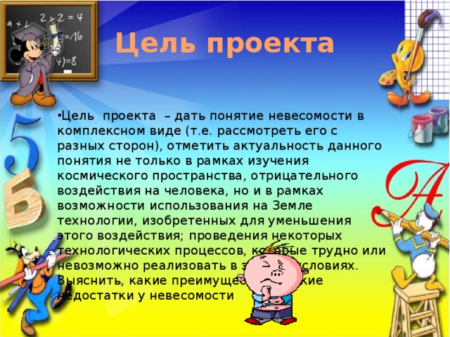 Цель проекта Цель проекта – дать понятие невесомости в комплексном виде (т.е. рассмотреть его с разных сторон), отметить актуальность данного понятия не только в рамках изучения космического пространства, отрицательного воздействия на человека, но и в рамках возможности использования на Земле технологии, изобретенных для уменьшения этого воздействия; проведения некоторых технологических процессов, которые трудно или невозможно реализовать в земных условиях. Выяснить, какие преимущества и какие недостатки у невесомости . 