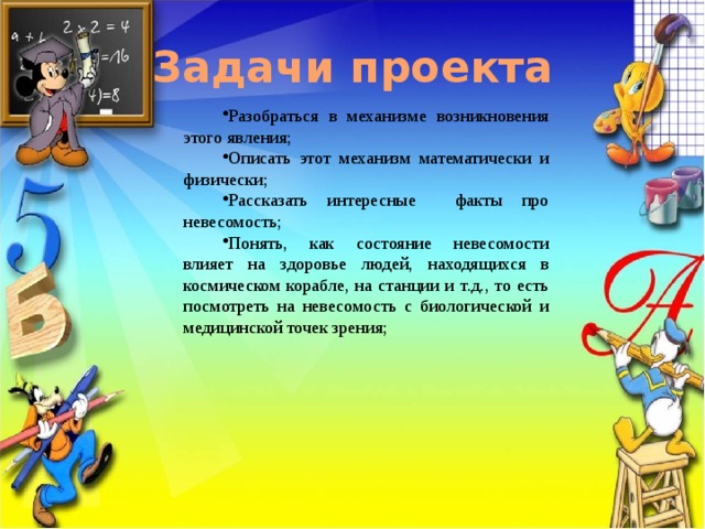 Задачи проекта Разобраться в механизме возникновения этого явления; Описать этот механизм математически и физически; Рассказать интересные факты про невесомость; Понять, как состояние невесомости влияет на здоровье людей, находящихся в космическом корабле, на станции и т.д., то есть посмотреть на невесомость с биологической и медицинской точек зрения; 