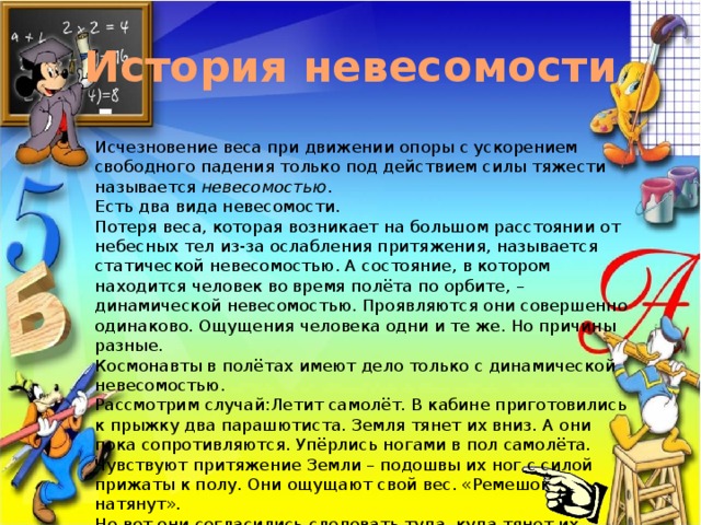 История невесомости Исчезновение веса при движении опоры с ускорением свободного падения только под действием силы тяжести называется невесомостью . Есть два вида невесомости. Потеря веса, которая возникает на большом расстоянии от небесных тел из-за ослабления притяжения, называется статической невесомостью. А состояние, в котором находится человек во время полёта по орбите, – динамической невесомостью. Проявляются они совершенно одинаково. Ощущения человека одни и те же. Но причины разные. Космонавты в полётах имеют дело только с динамической невесомостью. Рассмотрим случай:Летит самолёт. В кабине приготовились к прыжку два парашютиста. Земля тянет их вниз. А они пока сопротивляются. Упёрлись ногами в пол самолёта. Чувствуют притяжение Земли – подошвы их ног с силой прижаты к полу. Они ощущают свой вес. «Ремешок натянут». Но вот они согласились следовать туда, куда тянет их Земля. Стали на край люка и прыгнули вниз. «Ремешок провис». Ощущение притяжения Земли сразу же пропало. Они стали невесомы. 