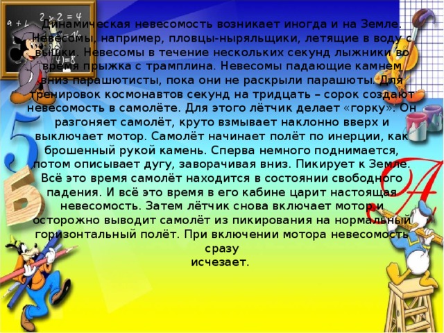 Динамическая невесомость возникает иногда и на Земле. Невесомы, например, пловцы-ныряльщики, летящие в воду с вышки. Невесомы в течение нескольких секунд лыжники во время прыжка с трамплина. Невесомы падающие камнем вниз парашютисты, пока они не раскрыли парашюты. Для тренировок космонавтов секунд на тридцать – сорок создают невесомость в самолёте. Для этого лётчик делает «горку». Он разгоняет самолёт, круто взмывает наклонно вверх и выключает мотор. Самолёт начинает полёт по инерции, как брошенный рукой камень. Сперва немного поднимается, потом описывает дугу, заворачивая вниз. Пикирует к Земле. Всё это время самолёт находится в состоянии свободного падения. И всё это время в его кабине царит настоящая невесомость. Затем лётчик снова включает мотор и осторожно выводит самолёт из пикирования на нормальный горизонтальный полёт. При включении мотора невесомость сразу  исчезает.   