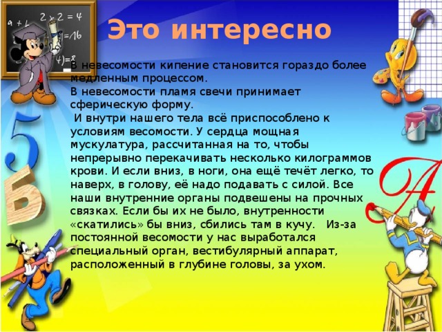  Это интересно В невесомости кипение становится гораздо более медленным процессом. В невесомости пламя свечи принимает сферическую форму.      И внутри нашего тела всё приспособлено к условиям весомости. У сердца мощная мускулатура, рассчитанная на то, чтобы непрерывно перекачивать несколько килограммов крови. И если вниз, в ноги, она ещё течёт легко, то наверх, в голову, её надо подавать с силой. Все наши внутренние органы подвешены на прочных связках. Если бы их не было, внутренности «скатились» бы вниз, сбились там в кучу.   Из-за постоянной весомости у нас выработался специальный орган, вестибулярный аппарат, расположенный в глубине головы, за ухом. 