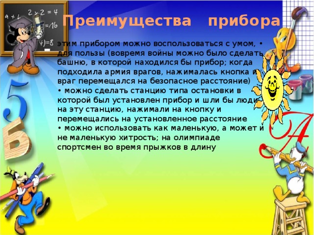 Преимущества прибора этим прибором можно воспользоваться с умом, • для пользы (вовремя войны можно было сделать башню, в которой находился бы прибор; когда подходила армия врагов, нажималась кнопка и враг перемещался на безопасное расстояние) • можно сделать станцию типа остановки в которой был установлен прибор и шли бы люди на эту станцию, нажимали на кнопку и перемещались на установленное расстояние • можно использовать как маленькую, а может и не маленькую хитрость; на олимпиаде спортсмен во время прыжков в длину 
