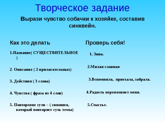 Творческое задание  в ырази чувство собачки к хозяйке, составив синквейн. Проверь себя! Как это делать 1.Название( СУЩЕСТВИТЕЛЬНОЕ ) 2 . Описание ( 2 прилагательных)  3. Действия ( 3 слова)  4. Чувства ( фраза из 4 слов)  5. Повторение сути – ( синоним, который повторяет суть темы)     1. Зина.   2.Милая славная   3.Вспомнила, приехала, забрала.   4 .Радость переполняет меня.   5 .Счастье.     