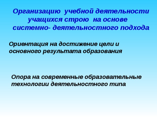 Организацию  учебной деятельности учащихся строю на основе системно- деятельностного подхода Ориентация на достижение цели и основного результата образования Опора на современные образовательные технологии деятельностного типа   