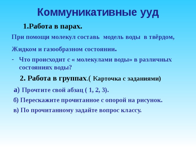 Коммуникативные ууд  1.Работа в парах. При помощи молекул составь модель воды в твёрдом, Жидком и газообразном состоянии . Что происходит с « молекулами воды» в различных состояниях воды?  2. Работа в группах .(  Карточка с заданиями)  а) Прочтите свой абзац ( 1, 2, 3).  б) Перескажите прочитанное с опорой на рисунок.  в) По прочитанному задайте вопрос классу.  