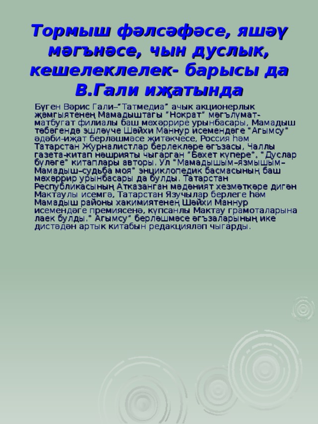 Тормыш фәлсәфәсе, яшәү мәг ъ нәсе, чын дуслык, кешелеклелек- барысы да В.Гали иҗатында  Бүген Вәрис Гали–“Татмедиа” ачык акционерлык җәмгыятенең Мамадыштагы “Нократ” мәгълүмат-матбугат филиалы баш мөхәррире урынбасары, Мамадыш төбәгендә эшләүче Шәйхи Маннур исемендәге “Агымсу” әдәби-иҗат берләшмәсе җитәкчесе, Россия һәм Татарстан Журналистлар берлекләре әгъзасы, Чаллы газета-китап нәшрияты чыгарган “Бәхет күпере”, “Дуслар бүләге” китаплары авторы. Ул “Мамадышым–язмышым–Мамадыш–судьба моя” энциклопедик басмасының баш мөхәррир урынбасары да булды. Татарстан Республикасының Атказанган мәдәният хезмәткәре дигән Мактаулы исемгә, Татарстан Язучылар берлеге һәм Мамадыш районы хакимиятенең Шәйхи Маннур исемендәге премиясенә, күпсанлы Мактау грамоталарына лаек булды.” Агымсу” берләшмәсе әгъзаларының ике дистәдән артык китабын редакцияләп чыгарды. 