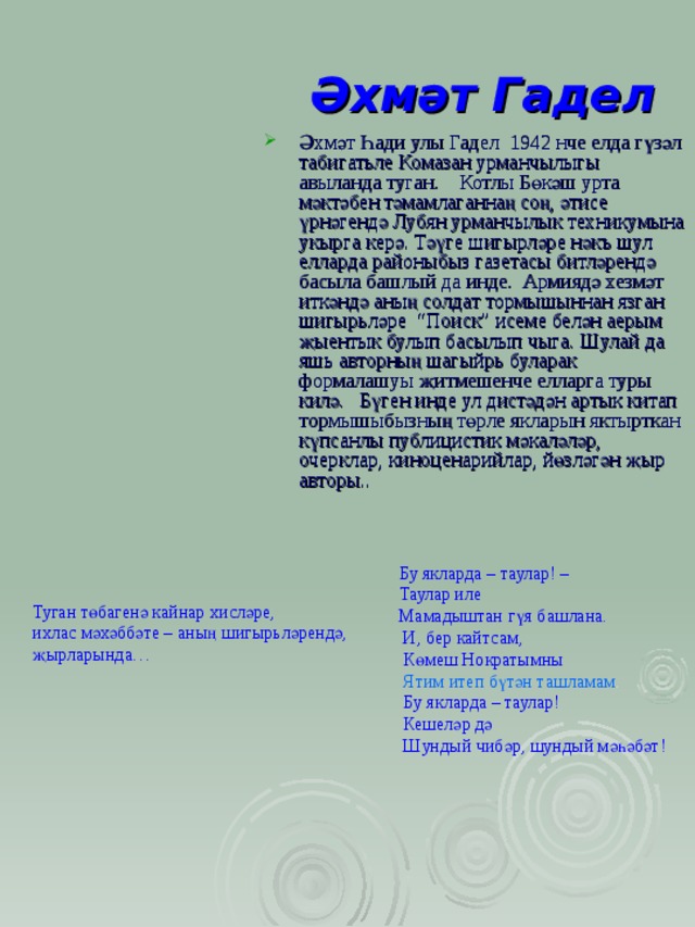 Әхмәт Гадел Әхмәт Һади улы Гадел 1942 нче елда гүзәл табигатьле Комазан урманчылыгы авыланда туган. Котлы Бөкәш урта мәктәбен тәмамлаганнаң соң, әтисе үрнәгендә Лубян урманчылык техникумына укырга керә. Тәүге шигырләре нәкъ шул елларда районыбыз газетасы битләрендә басыла б ашлый да инде. Армиядә хезмәт иткәндә аның солдат тормышыннан язган шигырьләре “Поиск” исеме белән аерым җыентык булып басылып чыга. Шулай да яш ь авторның шагыйр ь буларак формалашуы җитмешенче елларга туры килә. Бүген инде ул дистәдән артык китап тормышыбызның төрле якларын яктырткан күпсанлы публицистик мәкаләләр, очерклар, киноценарийлар, йөзләгән җыр авторы..  Бу якларда – таулар! –  Таулар иле  Мамадыштан гүя башлана.  И, б ер кайтсам,  Көмеш Нократымны  Ятим итеп бүтән ташламам .  Бу якларда – таулар!  Кешеләр дә  Шундый чибәр, шундый мәһәбәт! Туган төбагенә кайнар хисләре, ихлас мәхәббәте – аның шигырьләрендә, җырларында… 
