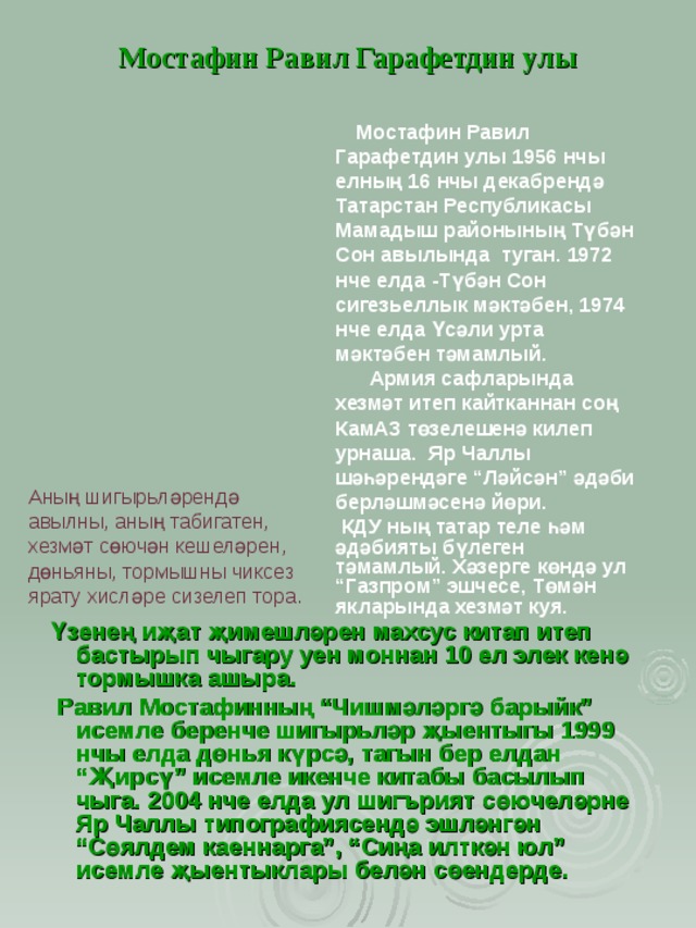 Мостафин Равил Гарафетдин улы  Мостафин Равил Гарафетдин улы 1956 нчы елның 16 нчы декабрендә Татарстан Республикасы Мамадыш районының Түбән Сон авылында туган. 1972 нче елда -Түбән Сон сигезьеллык мәктәбен, 1974 нче елда Үсәли урта мәктәбен тәмамлый.  Армия сафларында хезмәт итеп кайтканнан соң КамАЗ төзелешенә килеп урнаша. Яр Чаллы шәһәрендәге “Ләйсән” әдәби берләшмәсенә йөри.  КДУ ның татар теле һәм әдәбияты бүлеген тәмамлый. Хәзерге көндә ул “Газпром” эшчесе, Төмән якларында хезмәт куя.  Аның шигырьләрендә авылны, аның табигатен, хезмәт сөючән кешеләрен, дөньяны, тормышны чиксез ярату хисләре сизелеп тора. Үзенең иҗат җимешләрен махсус китап итеп бастырып чыгару уен моннан 10 ел элек кенә тормышка ашыра.  Равил Мостафинның “Чишмәләргә барыйк” исемле беренче шигырьләр җыентыгы 1999 нчы елда дөнья күрсә, тагын бер елдан “Җирсү” исемле икенче китабы басылып чыга. 2004 нче елда ул шигърият сөючеләрне Яр Чаллы типографиясендә эшләнгән “Сөялдем каеннарга”, “Сиңа илткән юл” исемле җыентыклары белән сөендерде. 