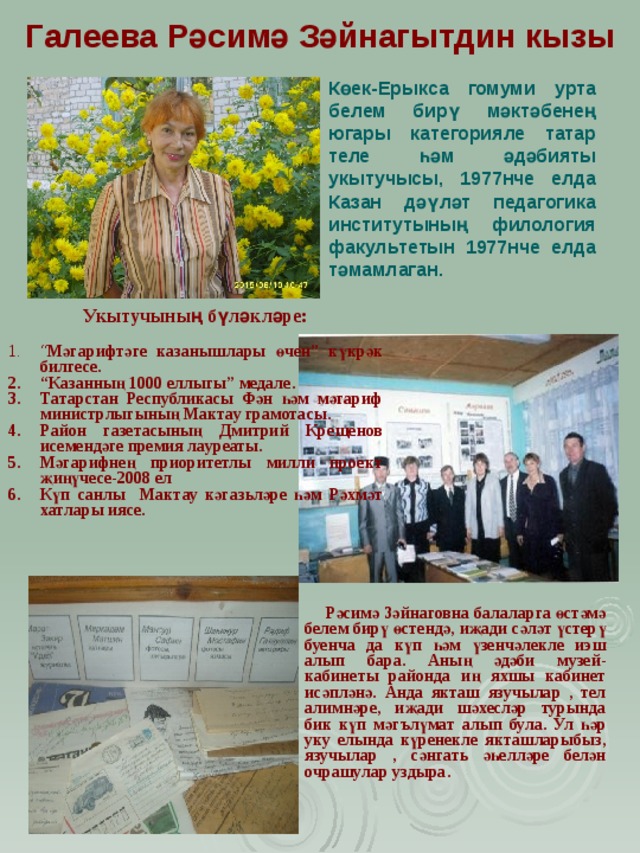 Галеева Р ә симә Зәйнагытдин кызы Көек-Ерыкса гомуми урта белем бирү мәктәбенең югары категорияле татар теле һәм әдәбияты укытучысы, 1977нче елда Казан дәүләт педагогика институтының филология факул ь тетын 1977нче елда тәмамлаган. Укытучының бүләкләре:  “ Мәгарифтәге казанышлары өчен” күкрәк билгесе. “ Казанның 1000 еллыгы” медале. Татарстан Республикасы Фән һәм мәгариф министрлыгының Мактау грамотасы. Район газетасының Дмитрий Кре щ енов исемендәге премия лауреаты. Мәгарифнең приоритетлы милли проект җиңүчесе-2008 ел Күп санлы Мактау кәгаз ь ләре һәм Рәхмәт хатлары иясе.  Рәсимә Зәйнаговна балаларга өстәмә белем бирү өстендә, иҗади сәләт үстерү буенча да күп һәм үзенчәлекле иэш алып бара. Аның әдәби музей-кабинеты районда иң яхшы кабинет исәпләнә. Анда якташ язучылар , тел алимнәре, иҗади шәхесләр турында бик күп мәг ъ лүмат алып була. Ул һәр уку елында күренекле якташларыбыз, язучылар , сәнгать әһелләре белән очрашулар уздыра. 