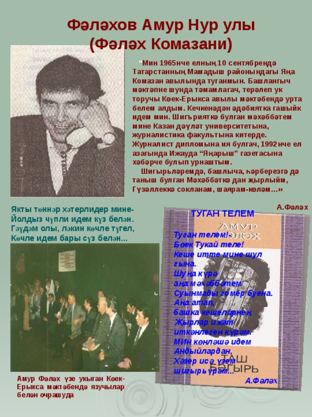Фәләхов Амур Нур улы (Фәләх Комазани) “ Мин 1965нче елның 10 сентябрендә Татарстанның Мамадыш районындагы Яңа Комазан авылында туганмын. Башлангыч мәктәпне шунда тәмамлагач, терәлеп ук торучы Көек-Ерыкса авылы мәктәбендә урта белем алдым. Кечкенәдән әдәбиятка гашыйк идем мин. Шигърияткә булган мәхәббәтем мине Казан дәүләт университетына, ж урналистика факул ь тына китерде. Ж урналист дипломына ия булгач, 1992нче ел азагында И ж ауда “Яңарыш” газетасына хәбәрче булып урнаштым.  Шигыр ьләремдә, башлыча, һәрберезгә дә таныш булган Мәхәббәткә дан җырлыйм, Гүзәллеккә сокланам, шаярам-көләм…»  А.Фәләх Якты төннәр хәтерлидер мине- Йолдыз чүпли идем күз белән. Гәүдәм олы, ләкин көчле түгел, Көчле идем бары сүз белән...  ТУГАН ТЕЛЕМ Туган телем!- Бөек Тукай теле! Кеше итте мине шул гына. Шуңа күрә аңа мәхәббәтем Суынмады гомер буена. Аңа атап, башка кешеләрнең Җырлар иҗат иткәнлеген күрәм. МИн көнләшә идем Андыйлардан, Хәзер исә үзем шигыр ь үрәм...  А.Фәләх Амур Фәләх үзе укыган Көек-Ерыкса мәктәбендә язучылар белән очрашуда 