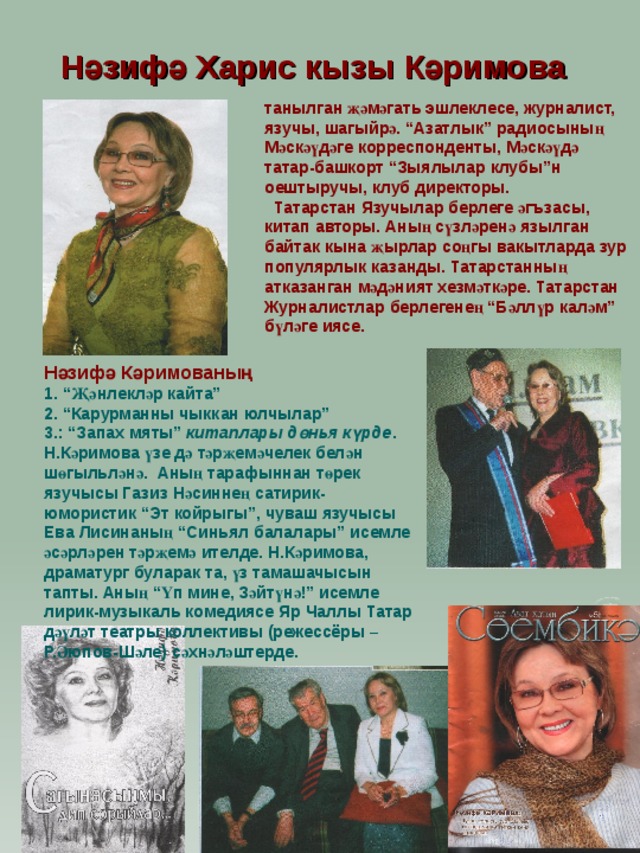 Нәзифә Харис кызы Кәримова  танылган җәмәгать эшлеклесе, журналист, язучы, шагыйрә. “Азатлык” радиосының Мәскәүдәге корреспонденты, Мәскәүдә татар-башкорт “Зыялылар клубы”н оештыручы, клуб директоры.  Татарстан Язучылар берлеге әгъзасы, китап авторы. Аның сүзләренә язылган байтак кына җырлар соңгы вакытларда зур популярлык казанды. Татарстанның атказанган мәдәният хезмәткәре. Татарстан Журналистлар берлегенең “Бәллүр каләм” бүләге иясе.  Нәзифә Кәримованың 1. “Җәнлекләр кайта” 2. “Карурманны чыккан юлчылар” 3.: “Запах мяты” китаплары дөн ь я күрде . Н.Кәримова үзе дә тәрҗемәчелек белән шөгыльләнә. Аның тарафыннан төрек язучысы Газиз Нәсиннең сатирик-юмористик “Эт койрыгы”, чуваш язучысы Ева Лисинаның “Синьял балалары” исемле әсәрләрен тәрҗемә ителде. Н.Кәримова, драматург буларак та, үз тамашачысын тапты. Аның “Үп мине, Зәйтүнә!” исемле лирик-музыкаль комедиясе Яр Чаллы Татар дәүләт театры коллективы (режессёры –Р.Әюпов-Шәле) сәхнәләштерде. 