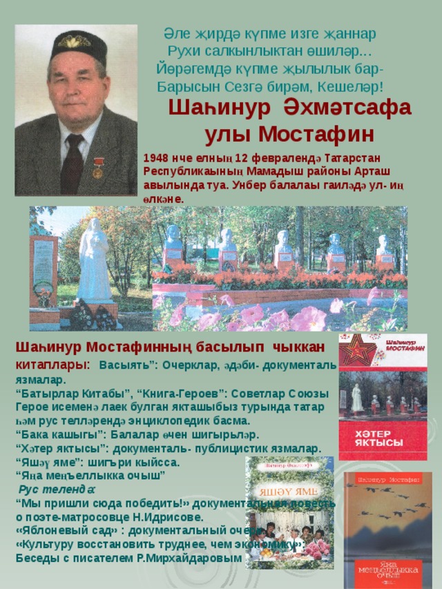 Әле җирдә күпме изге җаннар  Рухи салкынлыктан өшиләр...  Йөрәгемдә күпме җылылык бар-  Барысын Сезгә бирәм, Кешеләр! Шаһинур Әхмәтсафа улы Мостафин 1948 нче елның 12 февралендә Татарстан Республикаының Мамадыш районы Арташ авылында туа. Унбер балалаы гаиләдә ул- иң өлкәне.  Шаһинур Мостафинның басылып чыккан китаплары:  Васыят ь ”: Очерклар, әдәби- документал ь язмалар. “ Батырлар Китабы”, “Книга-Героев”: Советлар Союзы Герое исеменә лаек булган якташыбыз турында татар һәм рус телләрендә энциклопедик басма. “ Бака кашыгы”: Балалар өчен шигыр ь ләр. “ Хәтер яктысы”: документал ь- публицистик язмалар. “ Яшәү яме”: шиг ъри кыйсса. “ Яңа мең ъ еллыкка очыш”  Рус телендә: “ Мы пришли сюда победит ь!» документальная повесть о поэте-матросовце Н.Идрисове. «Яблоневый сад» : документальный очерк. «Культуру восстановить труднее, чем экономику»: Беседы с писателем Р.Мирхайдаровым “ 