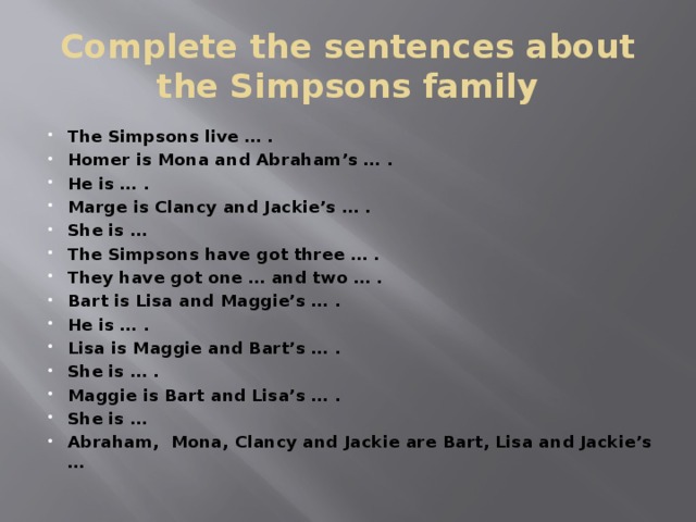Complete the sentences about the Simpsons family The Simpsons live … . Homer is Mona and Abraham’s … . He is … . Marge is Clancy and Jackie’s … . She is … The Simpsons have got three … . They have got one … and two … . Bart is Lisa and Maggie’s … . He is … . Lisa is Maggie and Bart’s … . She is … . Maggie is Bart and Lisa’s … . She is … Abraham, Mona, Clancy and Jackie are Bart, Lisa and Jackie’s … 