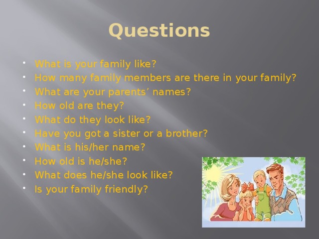 Questions What is your family like? How many family members are there in your family? What are your parents’ names? How old are they? What do they look like? Have you got a sister or a brother? What is his/her name? How old is he/she? What does he/she look like? Is your family friendly?   