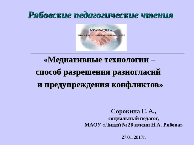 Рябовские педагогические чтения «Медиативные технологии – способ разрешения разногласий и предупреждения конфликтов» Сорокина  Г.  А., социальный педагог, МАОУ «Лицей №28 имени Н.А. Рябова» 27.01.2017г. 