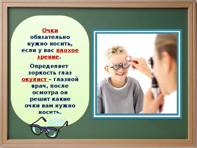 Очки обязательно нужно носить, если у вас плохое зрение . Определяет зоркость глаз окулист – глазной врач, после осмотра он решит какие очки вам нужно носить. 