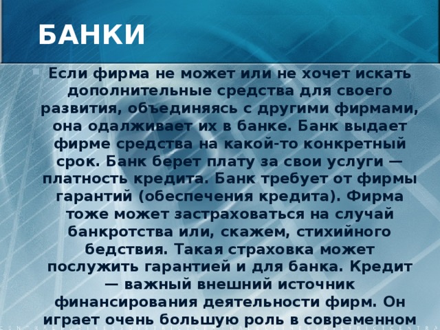 БАНКИ Если фирма не может или не хочет искать дополнительные средства для своего развития, объединяясь с другими фирмами, она одалживает их в банке. Банк выдает фирме средства на какой-то конкретный срок. Банк берет плату за свои услуги — платность кредита. Банк требует от фирмы гарантий (обеспечения кредита). Фирма тоже может застраховаться на случай банкротства или, скажем, стихийного бедствия. Такая страховка может послужить гарантией и для банка. Кредит — важный внешний источник финансирования деятельности фирм. Он играет очень большую роль в современном бизнесе. Его преимущества — быстрота, доступность и гибкость. 