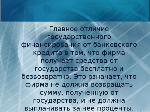 Главное отличие государственного финансирования от банковского кредита в том, что фирма получает средства от государства бесплатно и безвозвратно. Это означает, что фирма не должна возвращать сумму, полученную от государства, и не должна выплачивать за нее проценты. 