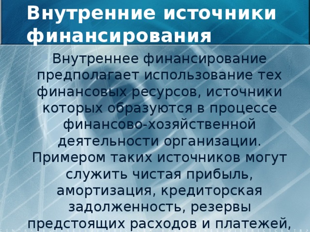 Внутренние источники финансирования Внутреннее финансирование предполагает использование тех финансовых ресурсов, источники которых образуются в процессе финансово-хозяйственной деятельности организации. Примером таких источников могут служить чистая прибыль, амортизация, кредиторская задолженность, резервы предстоящих расходов и платежей, доходы будущих периодов. 