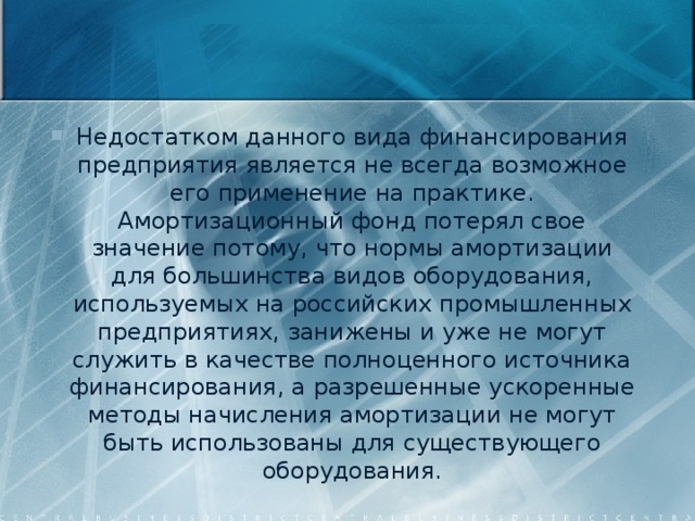 Недостатком данного вида финансирования предприятия является не всегда возможное его применение на практике. Амортизационный фонд потерял свое значение потому, что нормы амортизации для большинства видов оборудования, используемых на российских промышленных предприятиях, занижены и уже не могут служить в качестве полноценного источника финансирования, а разрешенные ускоренные методы начисления амортизации не могут быть использованы для существующего оборудования. 