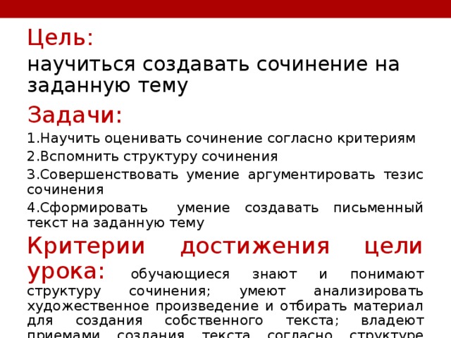 Цель: научиться создавать сочинение на заданную тему Задачи: 1.Научить оценивать сочинение согласно критериям 2.Вспомнить структуру сочинения 3.Совершенствовать умение аргументировать тезис сочинения 4.Сформировать умение создавать письменный текст на заданную тему Критерии достижения цели урока: обучающиеся знают и понимают структуру сочинения; умеют анализировать художественное произведение и отбирать материал для создания собственного текста; владеют приемами создания текста согласно структуре сочинения-рассуждения 