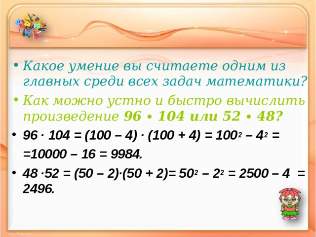 Какое умение вы считаете одним из главных среди всех задач математики? Как можно устно и быстро вычислить произведение 96 ∙ 104 или 52 ∙ 48? 96 ∙ 104 = (100 – 4) ∙ (100 + 4) = 100 2 – 4 2 =  =10000 – 16 = 9984. 48 ∙52 = (50 – 2)∙(50 + 2)= 50 2 – 2 2 = 2500 – 4 = 2496. 