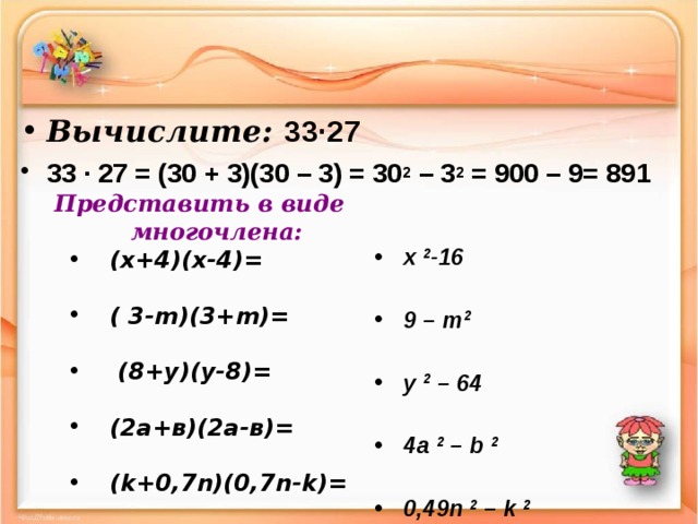 Вычислите: 33∙27 33 ∙ 27 = (30 + 3)(30 – 3) = 30 2 – 3 2 = 900 – 9= 891  Представить в виде многочлена:  ( x+4)(x-4)=   ( x+4)(x-4)=     (  3-m)(3+m)=   (  3-m)(3+m)=     (8+y)(y-8)=   (8+y)(y-8)=     (2а+в)(2а-в)=  (2а+в)(2а-в)=    ( k +0,7 n)(0 , 7n - k)=  ( k +0,7 n)(0 , 7n - k)=   x 2 -1 6  9 – m 2  y 2 – 64  4a 2 – b 2  0 , 49n 2 – k 2 x 2 -1 6  9 – m 2  y 2 – 64  4a 2 – b 2  0 , 49n 2 – k 2 