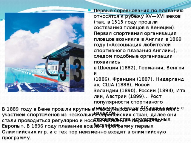 Первые соревнования по плаванию относятся к рубежу XV—XVI веков (так, в 1515 году прошли состязания пловцов в Венеции). Первая спортивная организация пловцов возникла в Англии в 1869 году («Ассоциация любителей спортивного плавания Англии»), следом подобные организации появились в Швеции (1882), Германии, Венгрии (1886), Франции (1887), Нидерландах, США (1888), Новой Зеландии (1890), России (1894), Италии, Австрии (1899)… Рост популярности спортивного плавания в конце XIX века связан с началом строительства искусственных бассейнов. В 1889 году в Вене прошли крупные международные соревнования с участием спортсменов из нескольких европейских стран; далее они стали проводиться регулярно и носили название «первенство Европы». В 1896 году плавание вошло в программу первых Олимпийских игр, и с тех пор неизменно входит в олимпийскую программу.  