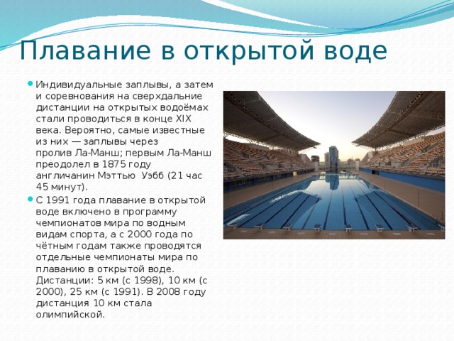 Плавание в открытой воде Индивидуальные заплывы, а затем и соревнования на сверхдальние дистанции на открытых водоёмах стали проводиться в конце XIX века. Вероятно, самые известные из них — заплывы через пролив Ла-Манш; первым Ла-Манш преодолел в 1875 году англичанин Мэттью Уэбб (21 час 45 минут). С 1991 года плавание в открытой воде включено в программу чемпионатов мира по водным видам спорта, а с 2000 года по чётным годам также проводятся отдельные чемпионаты мира по плаванию в открытой воде. Дистанции: 5 км (с 1998), 10 км (с 2000), 25 км (с 1991). В 2008 году дистанция 10 км стала олимпийской. 