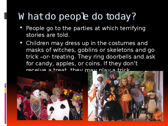 What do people do today? People go to the parties at which terrifying stories are told. Children may dress up in the costumes and masks of witches, goblins or skeletons and go trick –or- treating. They ring doorbells and ask for candy, apples, or coins. If they don’t receive a treat, they may play a trick. 