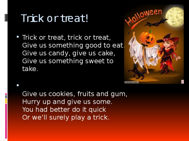 Trick or treat! Trick or treat, trick or treat,  Give us something good to eat.  Give us candy, give us cake,  Give us something sweet to take.    Give us cookies, fruits and gum,  Hurry up and give us some.  You had better do it quick  Or we’ll surely play a trick.   