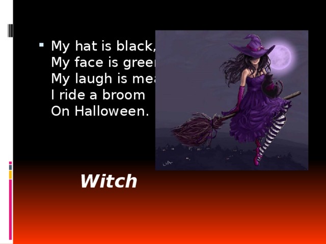 My hat is black,  My face is green,  My laugh is mean.  I ride a broom  On Halloween. Witch 