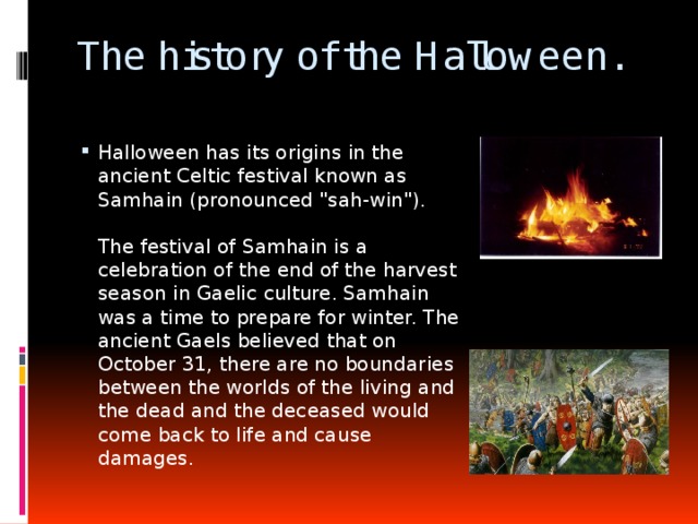 The history of the Halloween. Halloween has its origins in the ancient Celtic festival known as Samhain (pronounced 